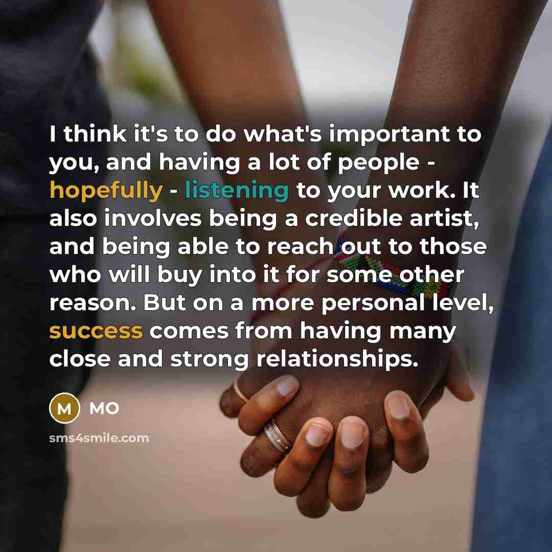 “I think it's to do what's important to you, and having a lot of people - hopefully - listening to your work. It also involves being a credible artist, and being able to reach out to those who will buy into it for some other reason. But on a more personal level, success comes from having many close…” quote by MO