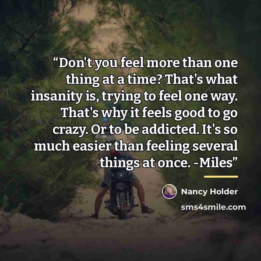 “Don't you feel more than one thing at a time? That's what insanity is, trying to feel one way. That's why it feels good to go crazy. Or to be addicted. It's so much easier than feeling several things at once. -Miles” quote by Nancy Holder