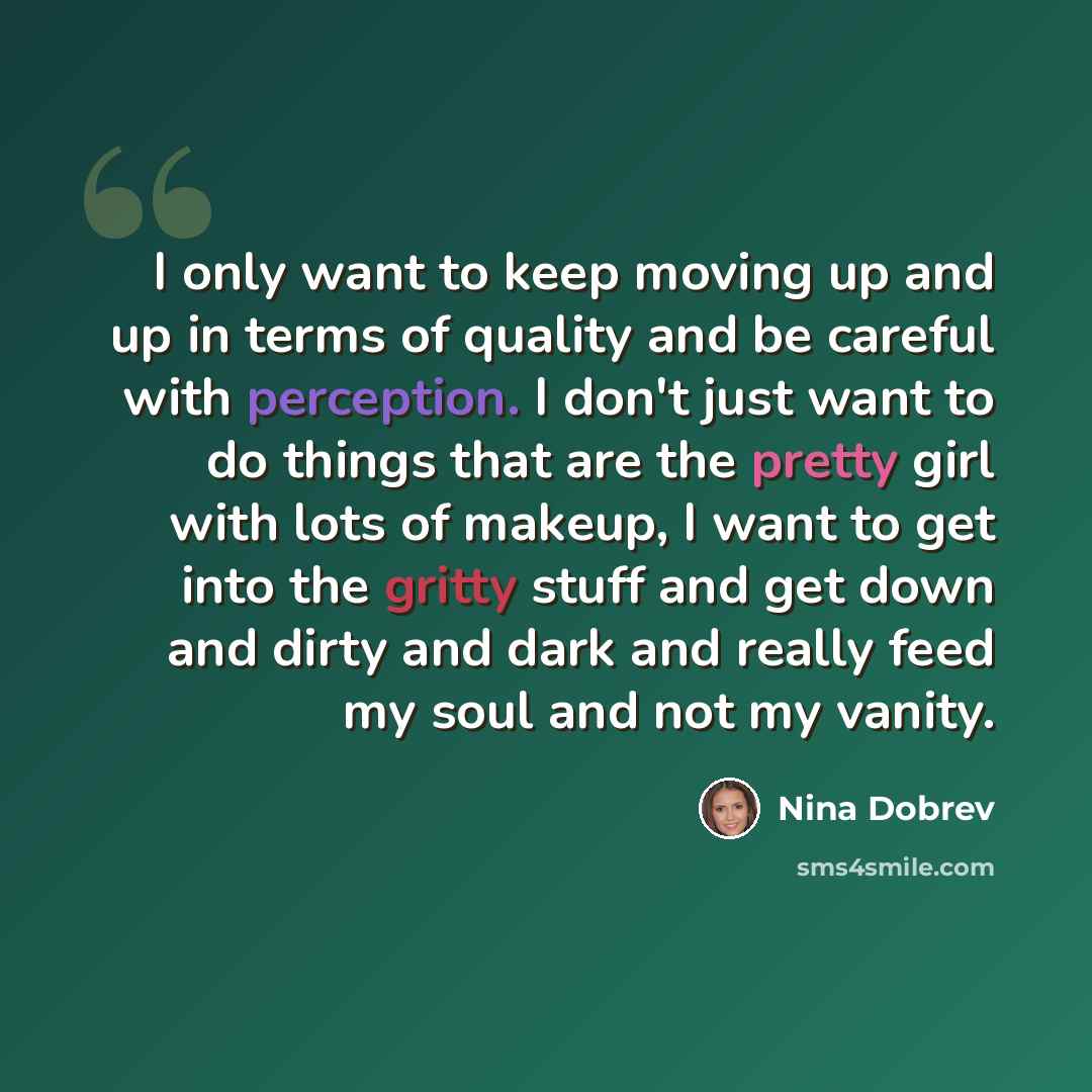 “I only want to keep moving up and up in terms of quality and be careful with perception. I don't just want to do things that are the pretty girl with lots of makeup, I want to get into the gritty stuff and get down and dirty and dark and really feed my soul and not my vanity.” quote by Nina Dobrev