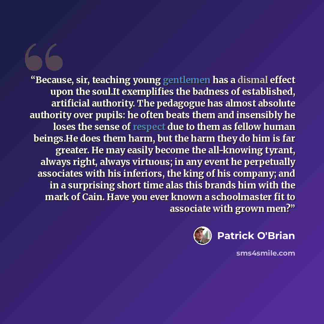 “Because, sir, teaching young gentlemen has a dismal effect upon the soul.It exemplifies the badness of established, artificial authority. The pedagogue has almost absolute authority over pupils: he often beats them and insensibly he loses the sense of respect due to them as fellow human beings.He…” quote by Patrick O'Brian