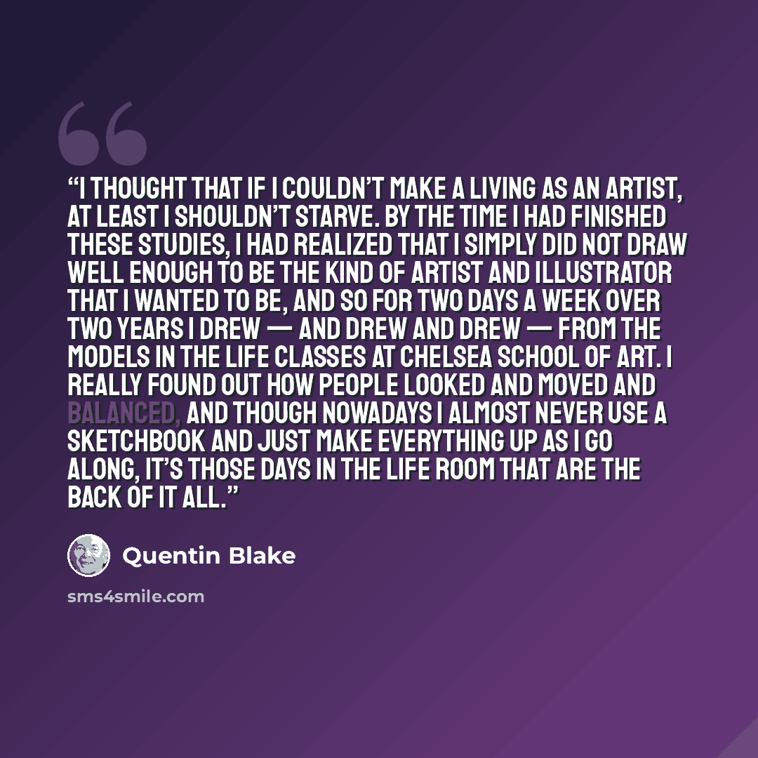 “I thought that if I couldn’t make a living as an artist, at least I shouldn’t starve. By the time I had finished these studies, I had realized that I simply did not draw well enough to be the kind of artist and illustrator that I wanted to be, and so for two days a week over two years I drew — and…” quote by Quentin Blake