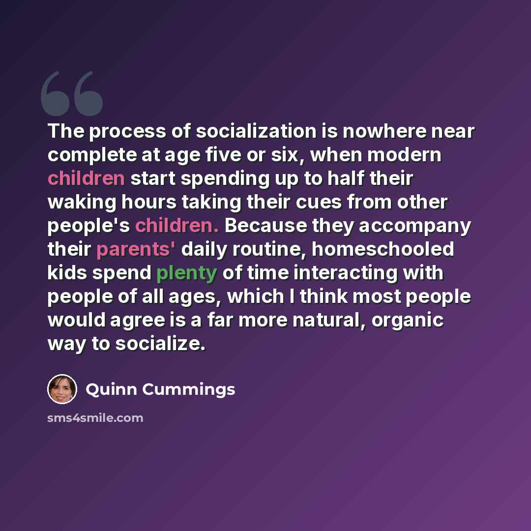 “The process of socialization is nowhere near complete at age five or six, when modern children start spending up to half their waking hours taking their cues from other people's children. Because they accompany their parents' daily routine, homeschooled kids spend plenty of time interacting with…” quote by Quinn Cummings