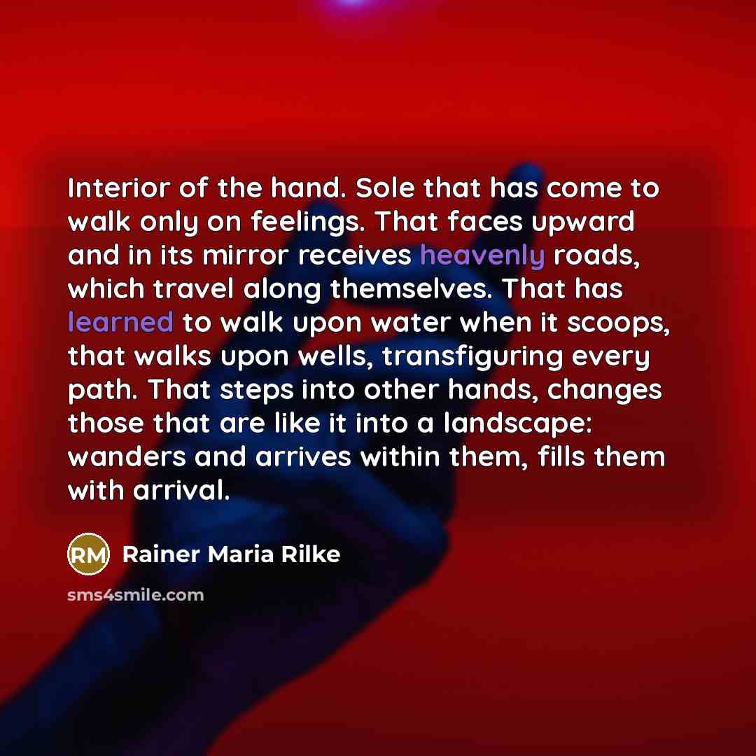 “Interior of the hand. Sole that has come to walk only on feelings. That faces upward and in its mirror receives heavenly roads, which travel along themselves. That has learned to walk upon water when it scoops, that walks upon wells, transfiguring every path. That steps into other hands, changes…” quote by Rainer Maria Rilke