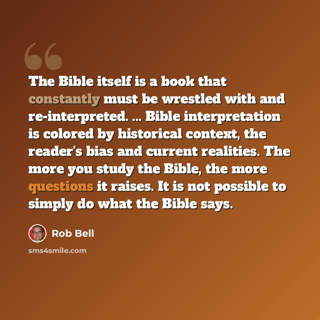 “The Bible itself is a book that constantly must be wrestled with and re-interpreted. ... Bible interpretation is colored by historical context, the reader's bias and current realities. The more you study the Bible, the more questions it raises. It is not possible to simply do what the Bible says.” quote by Rob Bell
