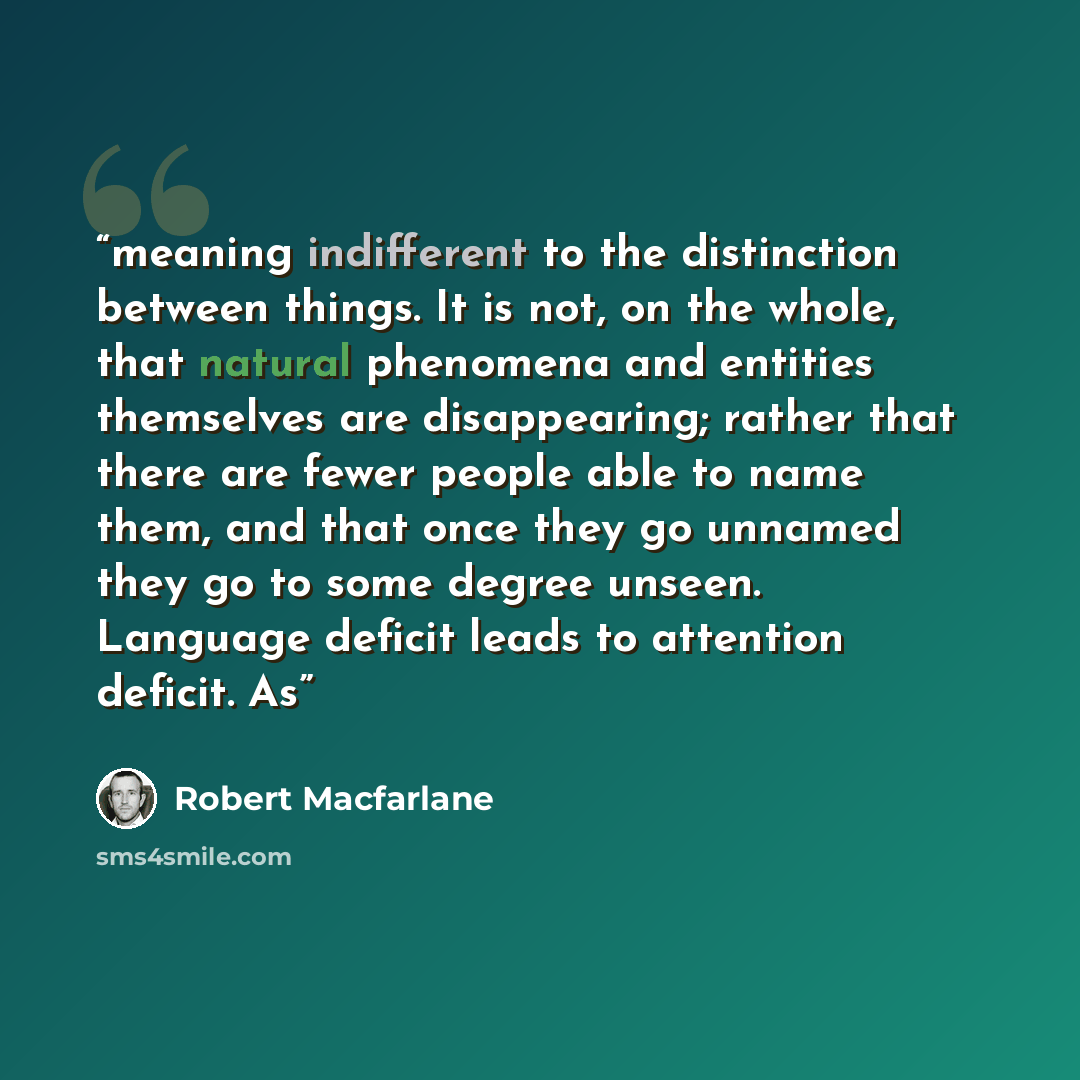 “meaning indifferent to the distinction between things. It is not, on the whole, that natural phenomena and entities themselves are disappearing; rather that there are fewer people able to name them, and that once they go unnamed they go to some degree unseen. Language deficit leads to attention…” quote by Robert Macfarlane