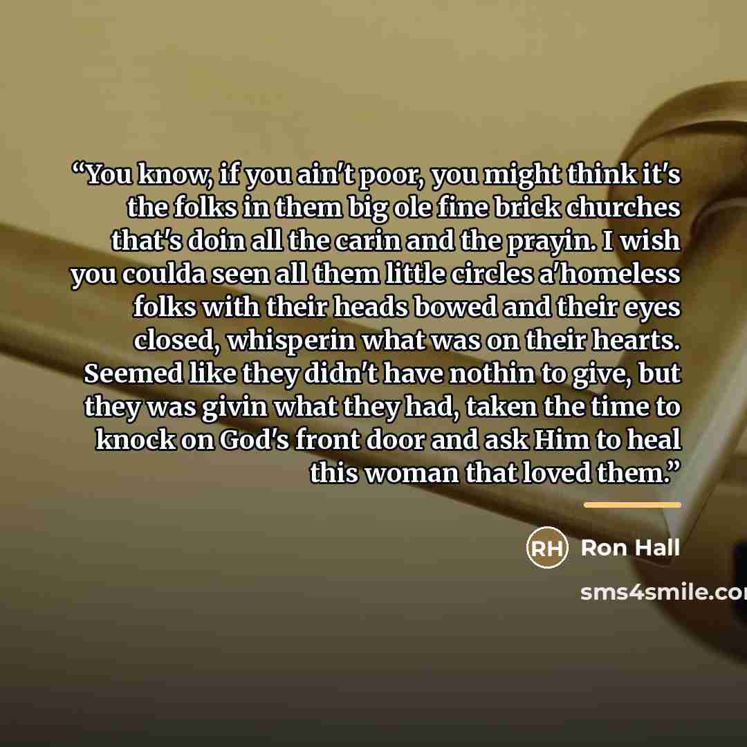 “You know, if you ain't poor, you might think it's the folks in them big ole fine brick churches that's doin all the carin and the prayin. I wish you coulda seen all them little circles a'homeless folks with their heads bowed and their eyes closed, whisperin what was on their hearts. Seemed like…” quote by Ron Hall