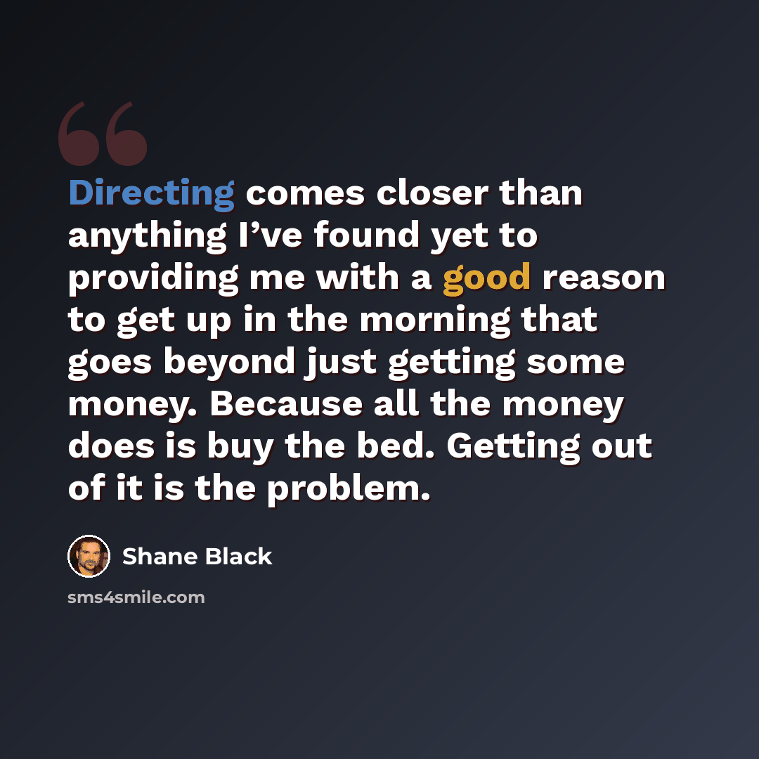 “Directing comes closer than anything I’ve found yet to providing me with a good reason to get up in the morning that goes beyond just getting some money. Because all the money does is buy the bed. Getting out of it is the problem.” quote by Shane Black