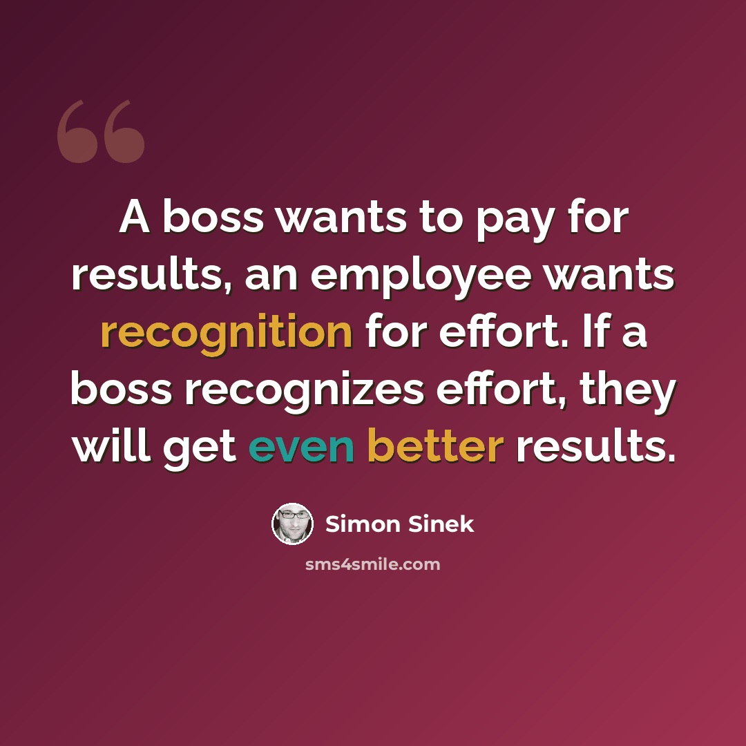 “A boss wants to pay for results, an employee wants recognition for effort. If a boss recognizes effort, they will get even better results.” quote by Simon Sinek