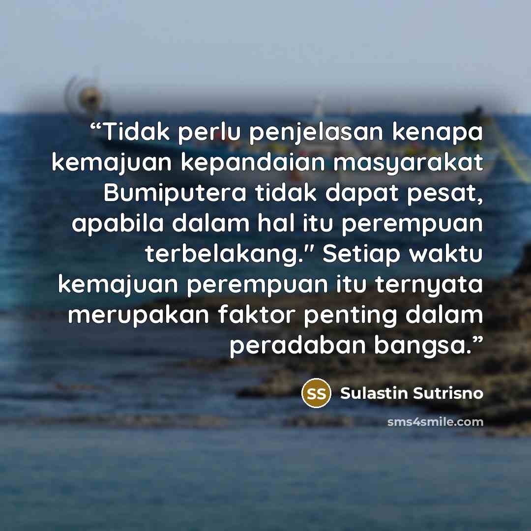 “Tidak perlu penjelasan kenapa kemajuan kepandaian masyarakat Bumiputera tidak dapat pesat, apabila dalam hal itu perempuan terbelakang." Setiap waktu kemajuan perempuan itu ternyata merupakan faktor penting dalam peradaban bangsa.” quote by Sulastin Sutrisno