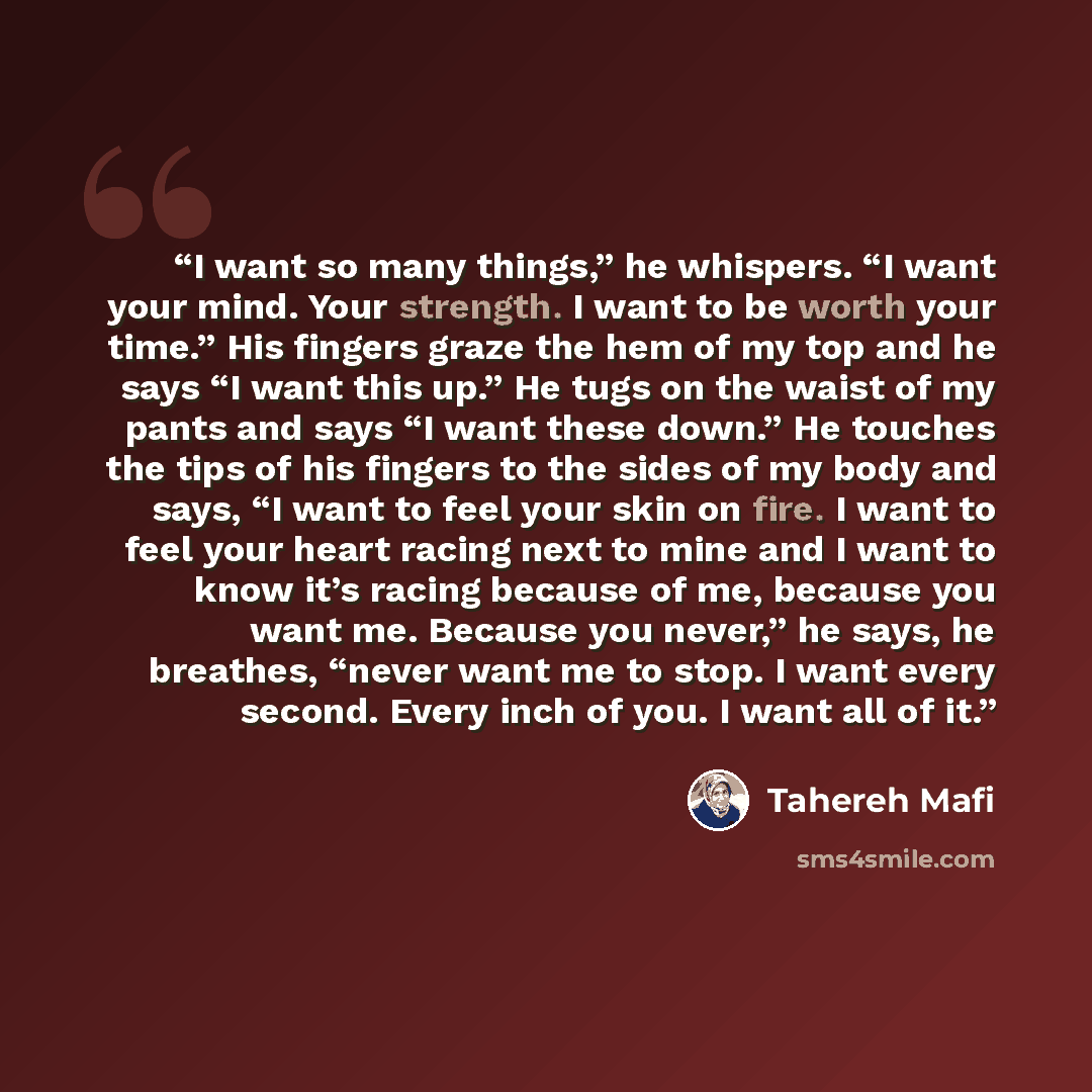 “I want so many things,” he whispers. “I want your mind. Your strength. I want to be worth your time.” His fingers graze the hem of my top and he says “I want this up.” He tugs on the waist of my pants and says “I want these down.” He touches the tips of his fingers to the sides of my body and…” quote by Tahereh Mafi
