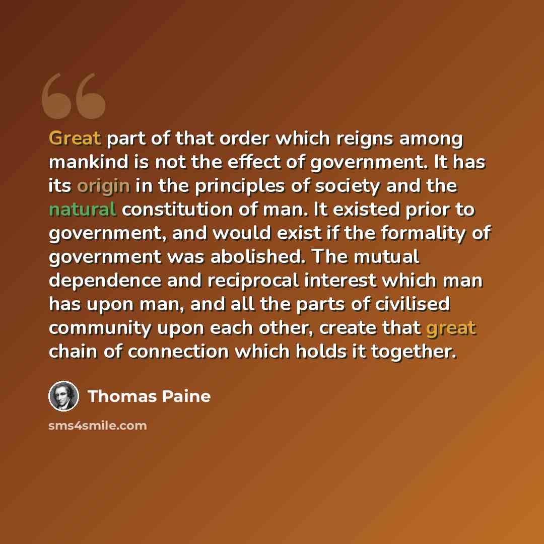 “Great part of that order which reigns among mankind is not the effect of government. It has its origin in the principles of society and the natural constitution of man. It existed prior to government, and would exist if the formality of government was abolished. The mutual dependence and…” quote by Thomas Paine