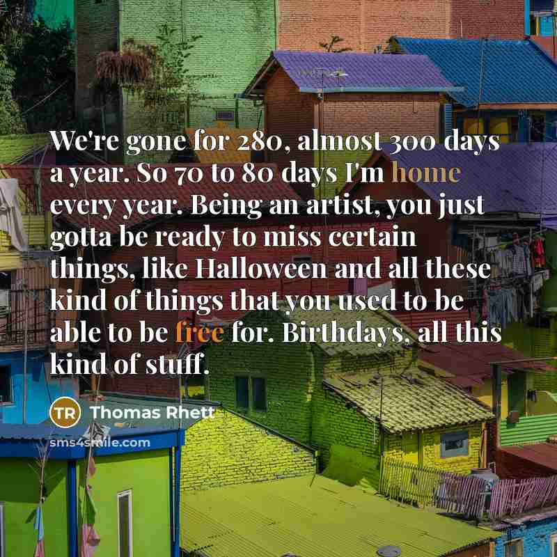 “We're gone for 280, almost 300 days a year. So 70 to 80 days I'm home every year. Being an artist, you just gotta be ready to miss certain things, like Halloween and all these kind of things that you used to be able to be free for. Birthdays, all this kind of stuff.” quote by Thomas Rhett
