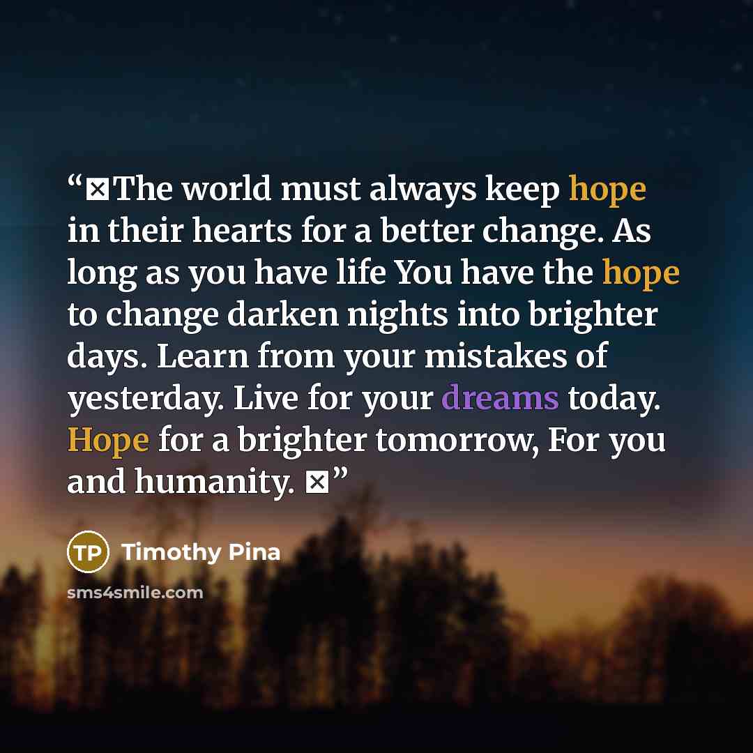 “❤The world must always keep hope in their hearts for a better change. As long as you have life You have the hope to change darken nights into brighter days. Learn from your mistakes of yesterday. Live for your dreams today. Hope for a brighter tomorrow, For you and humanity. ✌” quote by Timothy Pina