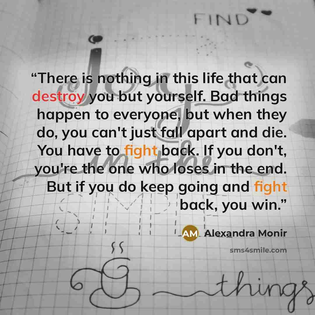 “There is nothing in this life that can destroy you but yourself. Bad things happen to everyone, but when they do, you can't just fall apart and die. You have to fight back. If you don't, you're the one who loses in the end. But if you do keep going and fight back, you win.” quote by Alexandra Monir