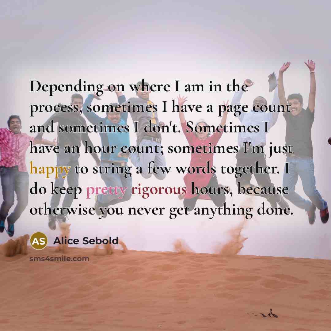 “Depending on where I am in the process, sometimes I have a page count and sometimes I don't. Sometimes I have an hour count; sometimes I'm just happy to string a few words together. I do keep pretty rigorous hours, because otherwise you never get anything done.” quote by Alice Sebold