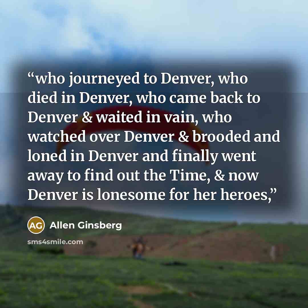 “who journeyed to Denver, who died in Denver, who came back to Denver & waited in vain, who watched over Denver & brooded and loned in Denver and finally went away to find out the Time, & now Denver is lonesome for her heroes,” quote by Allen Ginsberg