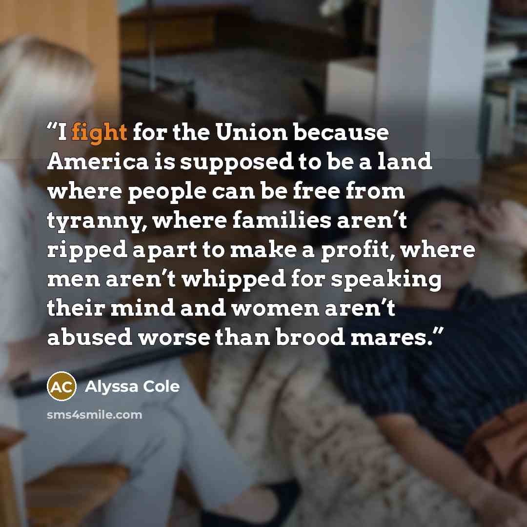 “I fight for the Union because America is supposed to be a land where people can be free from tyranny, where families aren’t ripped apart to make a profit, where men aren’t whipped for speaking their mind and women aren’t abused worse than brood mares.” quote by Alyssa Cole