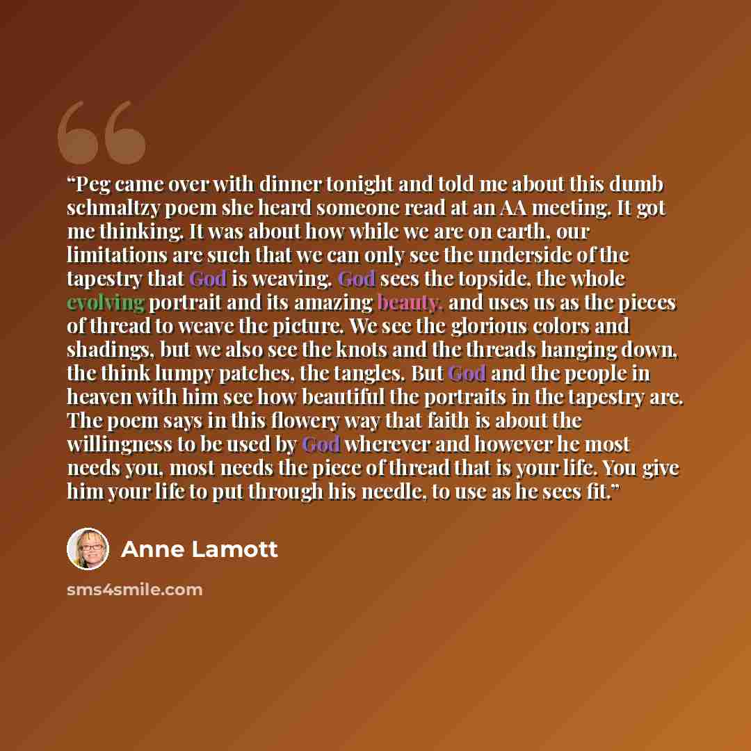 “Peg came over with dinner tonight and told me about this dumb schmaltzy poem she heard someone read at an AA meeting. It got me thinking. It was about how while we are on earth, our limitations are such that we can only see the underside of the tapestry that God is weaving. God sees the topside…” quote by Anne Lamott