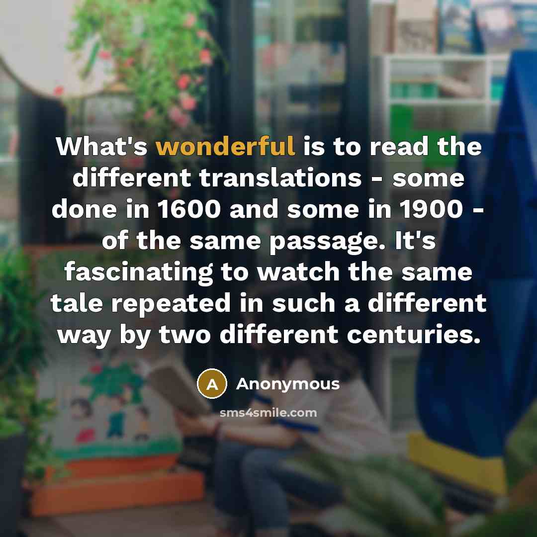 “What's wonderful is to read the different translations - some done in 1600 and some in 1900 - of the same passage. It's fascinating to watch the same tale repeated in such a different way by two different centuries.” quote by Anonymous