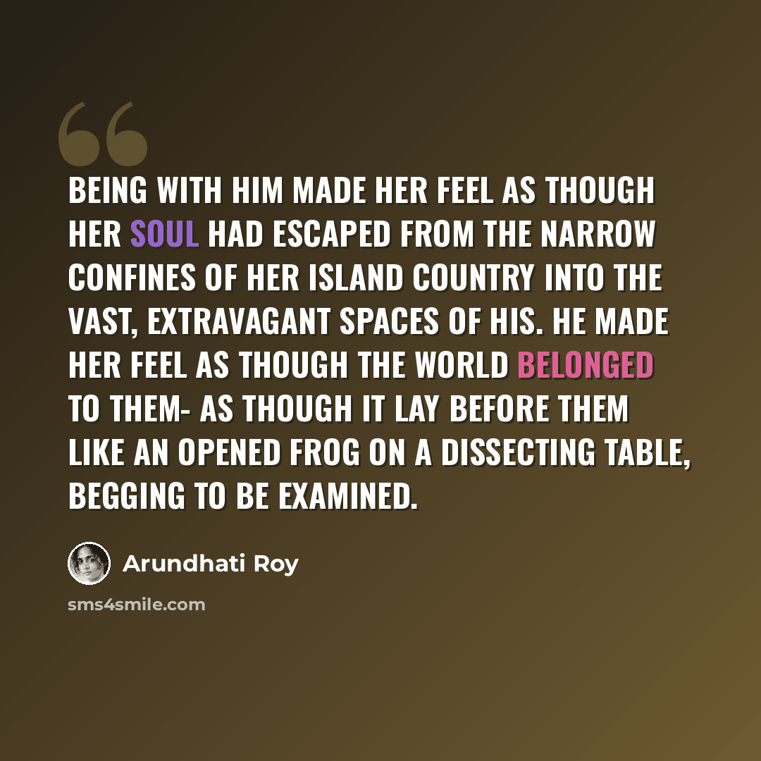 “Being with him made her feel as though her soul had escaped from the narrow confines of her island country into the vast, extravagant spaces of his. He made her feel as though the world belonged to them- as though it lay before them like an opened frog on a dissecting table, begging to be examined.” quote by Arundhati Roy