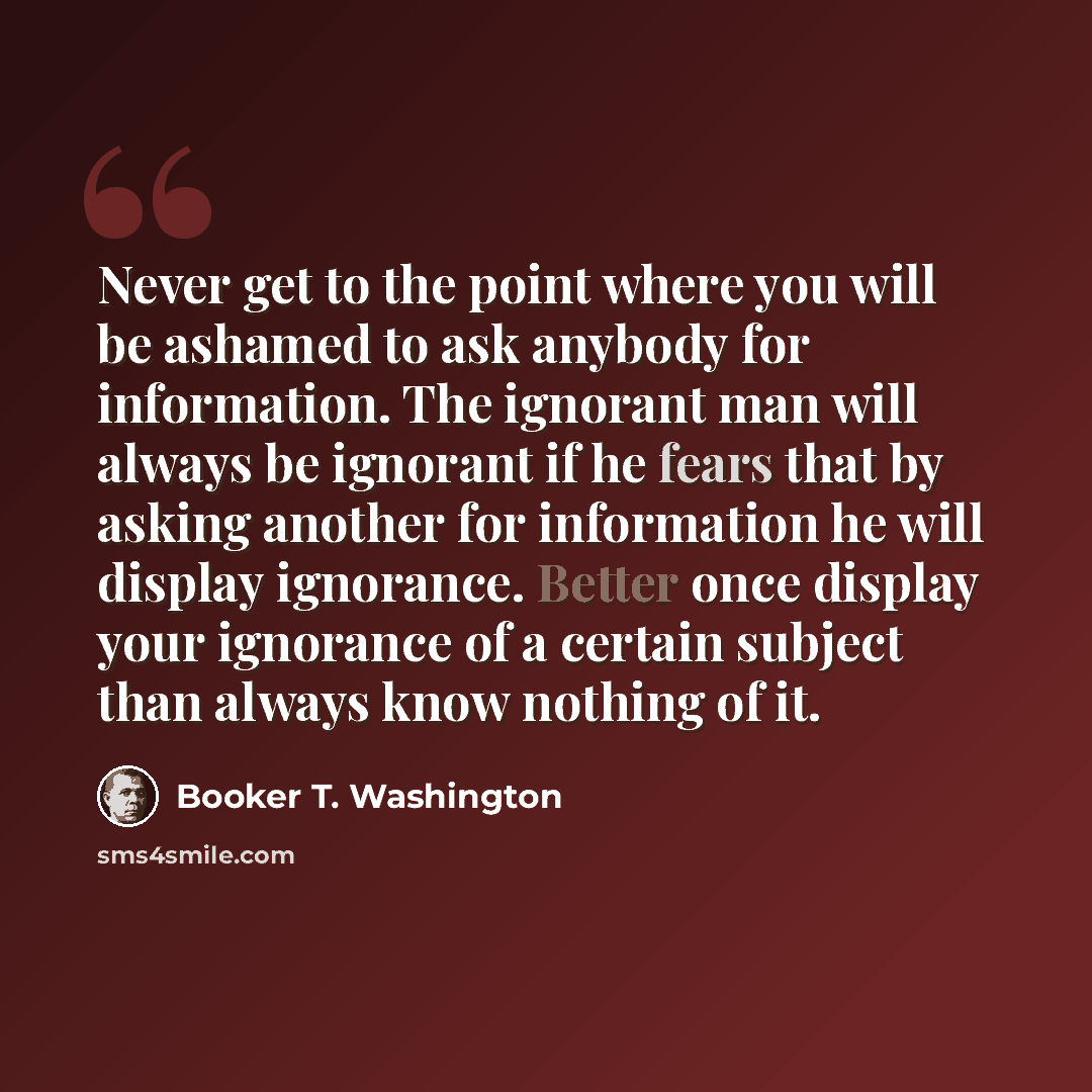 “Never get to the point where you will be ashamed to ask anybody for information. The ignorant man will always be ignorant if he fears that by asking another for information he will display ignorance. Better once display your ignorance of a certain subject than always know nothing of it.” quote by Booker T. Washington