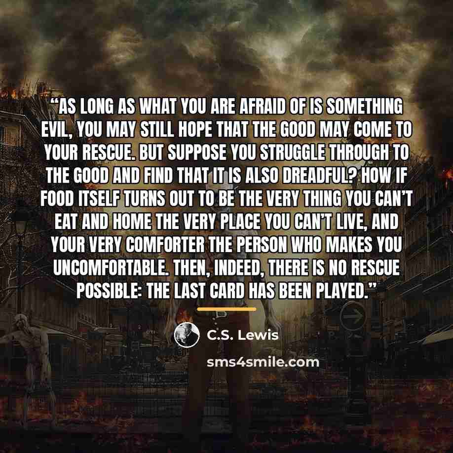 “As long as what you are afraid of is something evil, you may still hope that the good may come to your rescue. But suppose you struggle through to the good and find that it is also dreadful? How if food itself turns out to be the very thing you can’t eat and home the very place you can’t live, and…” quote by C.S. Lewis