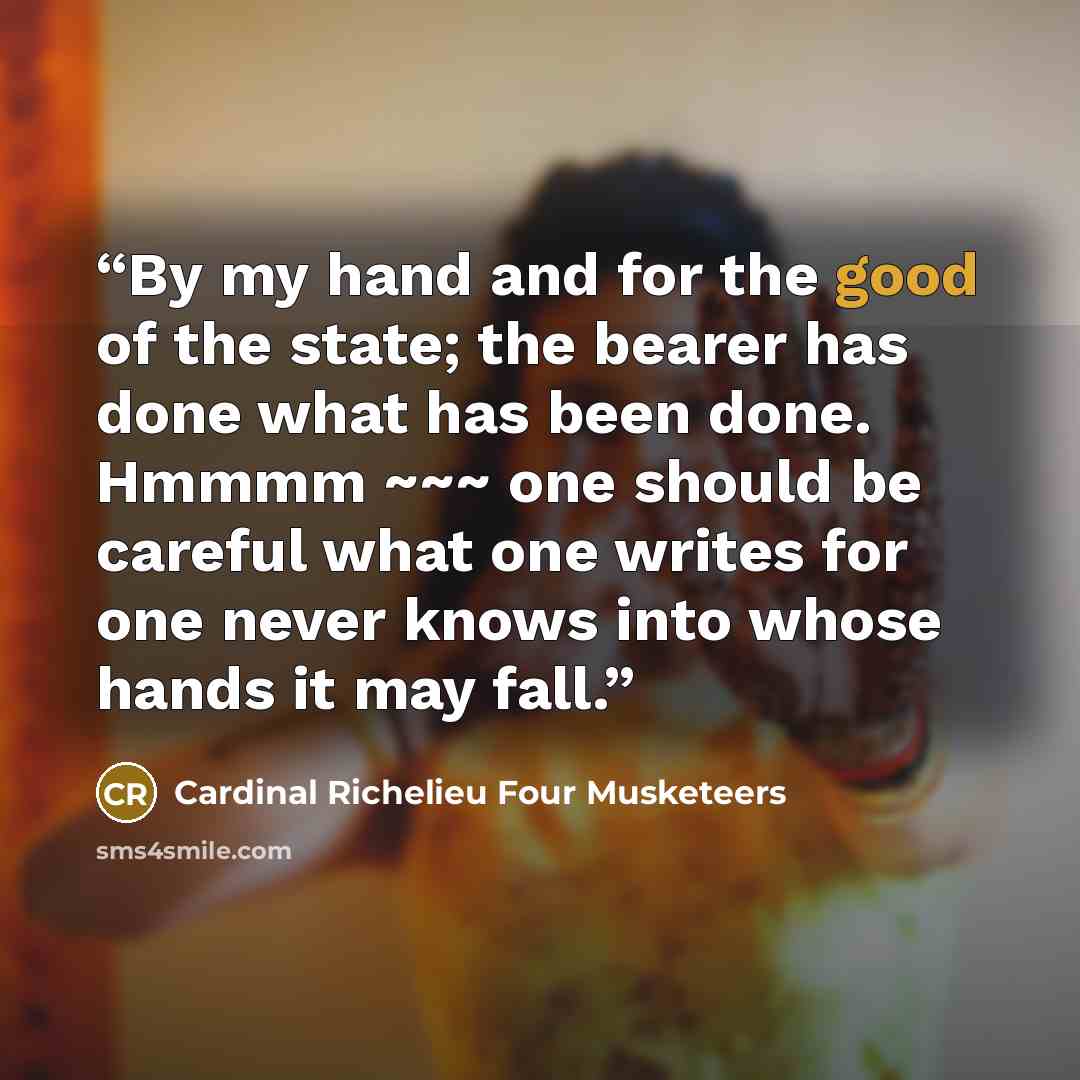 “By my hand and for the good of the state; the bearer has done what has been done. Hmmmm ~~~ one should be careful what one writes for one never knows into whose hands it may fall.” quote by Cardinal Richelieu Four Musketeers