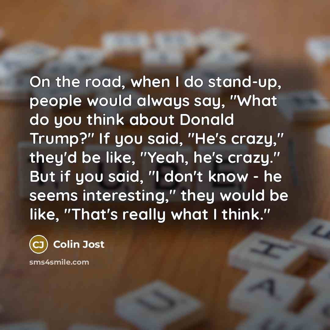 “On the road, when I do stand-up, people would always say, "What do you think about Donald Trump?" If you said, "He's crazy," they'd be like, "Yeah, he's crazy." But if you said, "I don't know - he seems interesting," they would be like, "That's really what I think."” quote by Colin Jost