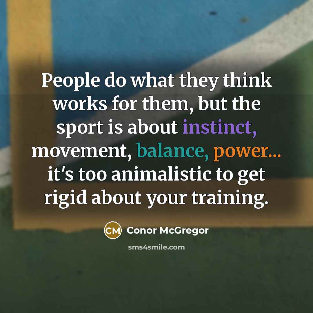 “People do what they think works for them, but the sport is about instinct, movement, balance, power... it's too animalistic to get rigid about your training.” quote by Conor McGregor
