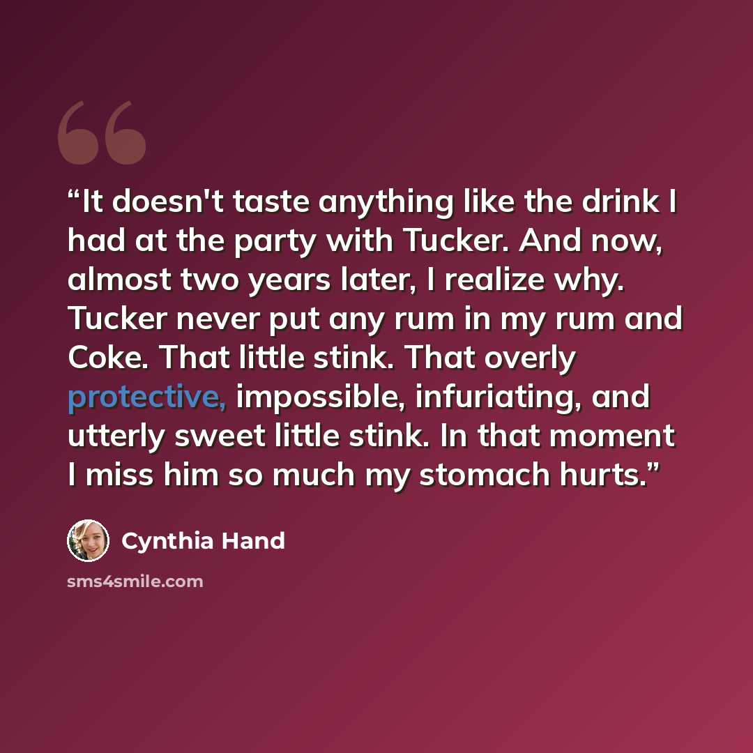 “It doesn't taste anything like the drink I had at the party with Tucker. And now, almost two years later, I realize why. Tucker never put any rum in my rum and Coke. That little stink. That overly protective, impossible, infuriating, and utterly sweet little stink. In that moment I miss him so…” quote by Cynthia Hand