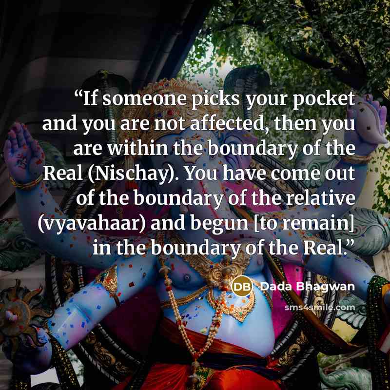 “If someone picks your pocket and you are not affected, then you are within the boundary of the Real (Nischay). You have come out of the boundary of the relative (vyavahaar) and begun [to remain] in the boundary of the Real.” quote by Dada Bhagwan