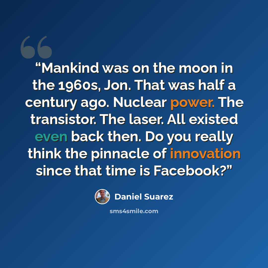 “Mankind was on the moon in the 1960s, Jon. That was half a century ago. Nuclear power. The transistor. The laser. All existed even back then. Do you really think the pinnacle of innovation since that time is Facebook?” quote by Daniel Suarez