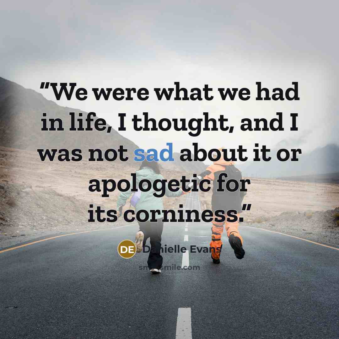 “We were what we had in life, I thought, and I was not sad about it or apologetic for its corniness.” quote by Danielle Evans