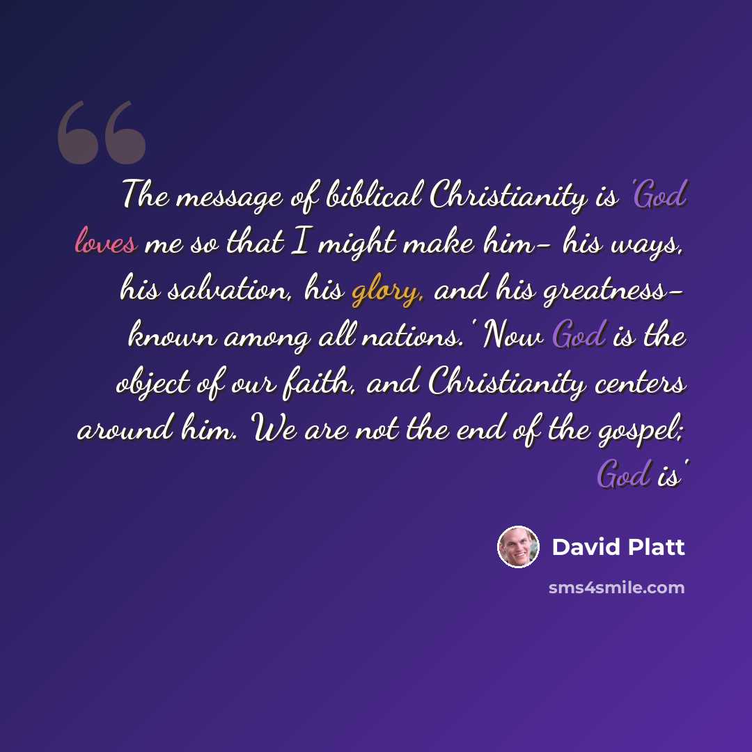 “The message of biblical Christianity is 'God loves me so that I might make him- his ways, his salvation, his glory, and his greatness- known among all nations.' Now God is the object of our faith, and Christianity centers around him. We are not the end of the gospel; God is'” quote by David Platt