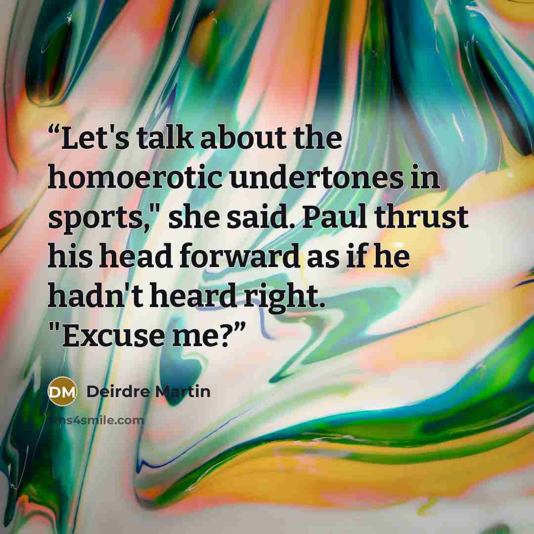“Let's talk about the homoerotic undertones in sports," she said. Paul thrust his head forward as if he hadn't heard right. "Excuse me?” quote by Deirdre Martin