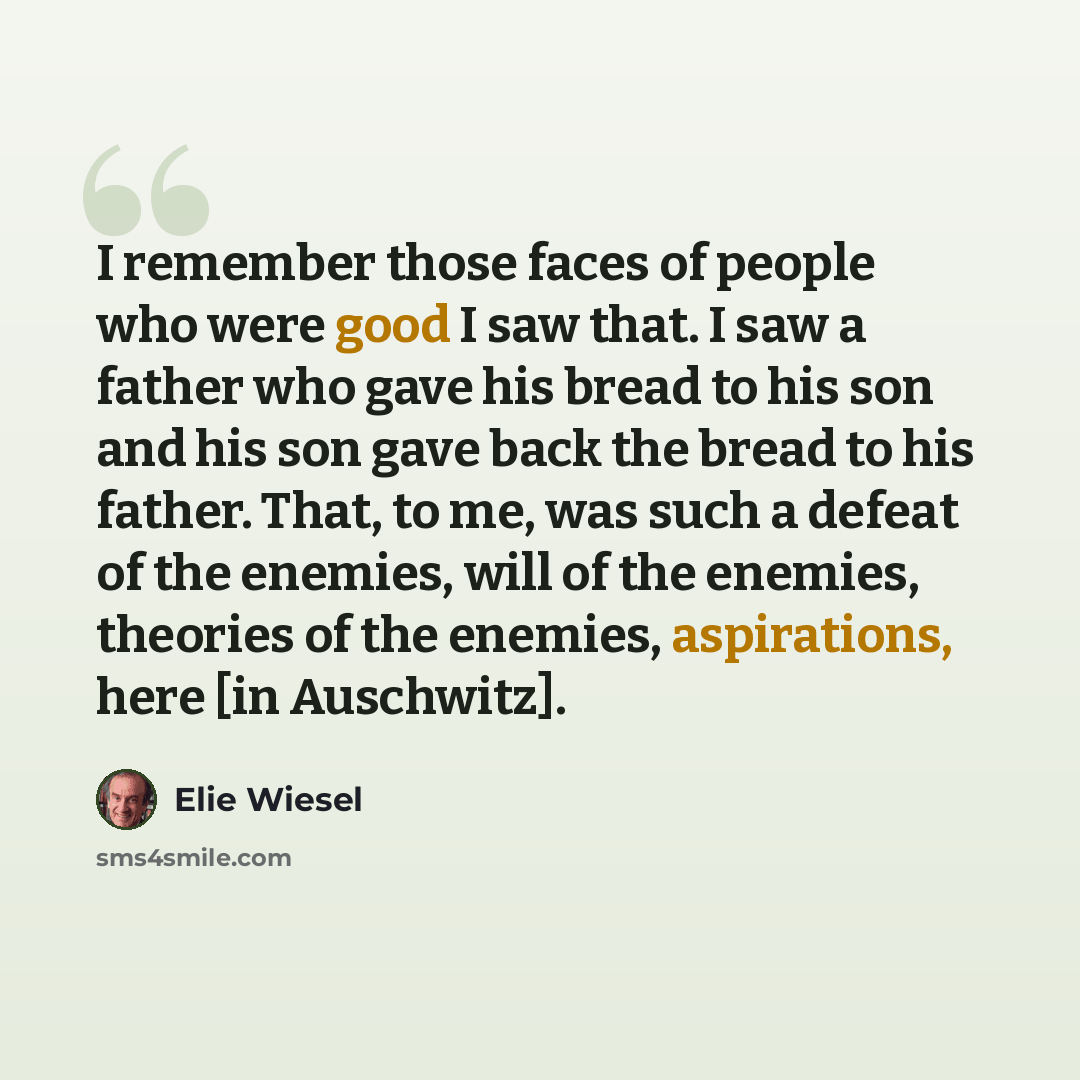 “I remember those faces of people who were good I saw that. I saw a father who gave his bread to his son and his son gave back the bread to his father. That, to me, was such a defeat of the enemies, will of the enemies, theories of the enemies, aspirations, here [in Auschwitz].” quote by Elie Wiesel