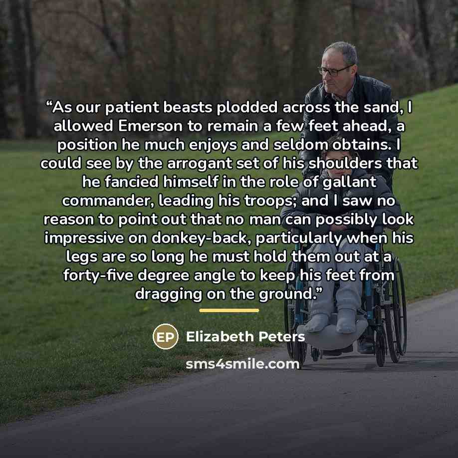 “As our patient beasts plodded across the sand, I allowed Emerson to remain a few feet ahead, a position he much enjoys and seldom obtains. I could see by the arrogant set of his shoulders that he fancied himself in the role of gallant commander, leading his troops; and I saw no reason to point out…” quote by Elizabeth Peters