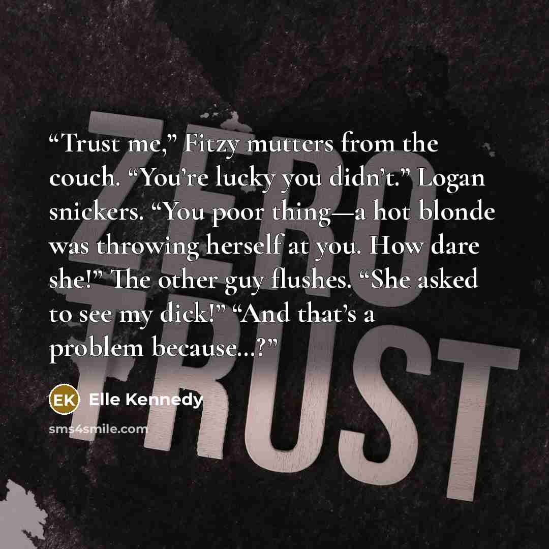 “Trust me,” Fitzy mutters from the couch. “You’re lucky you didn’t.” Logan snickers. “You poor thing—a hot blonde was throwing herself at you. How dare she!” The other guy flushes. “She asked to see my dick!” “And that’s a problem because…?” quote by Elle Kennedy