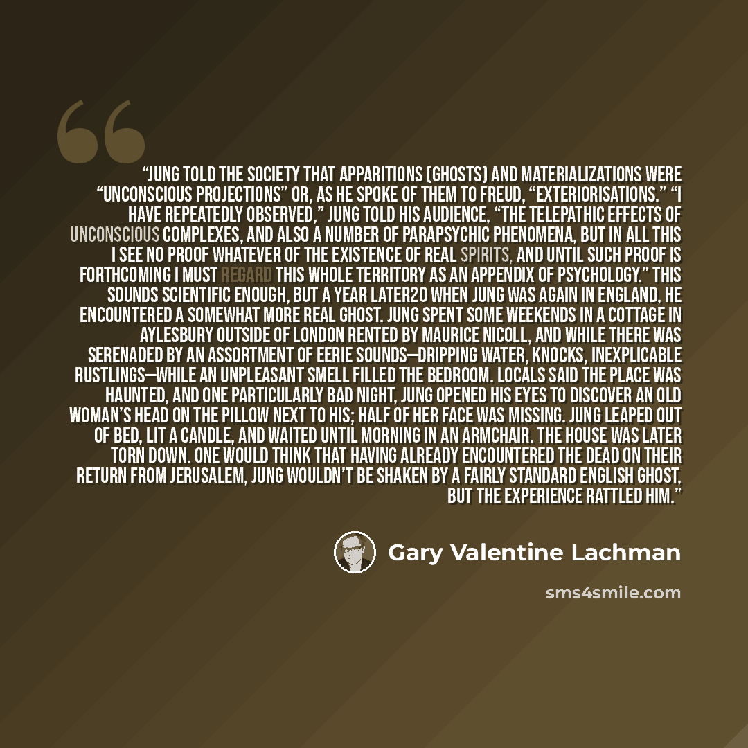 “Jung told the Society that apparitions (ghosts) and materializations were “unconscious projections” or, as he spoke of them to Freud, “exteriorisations.” “I have repeatedly observed,” Jung told his audience, “the telepathic effects of unconscious complexes, and also a number of parapsychic…” quote by Gary Valentine Lachman
