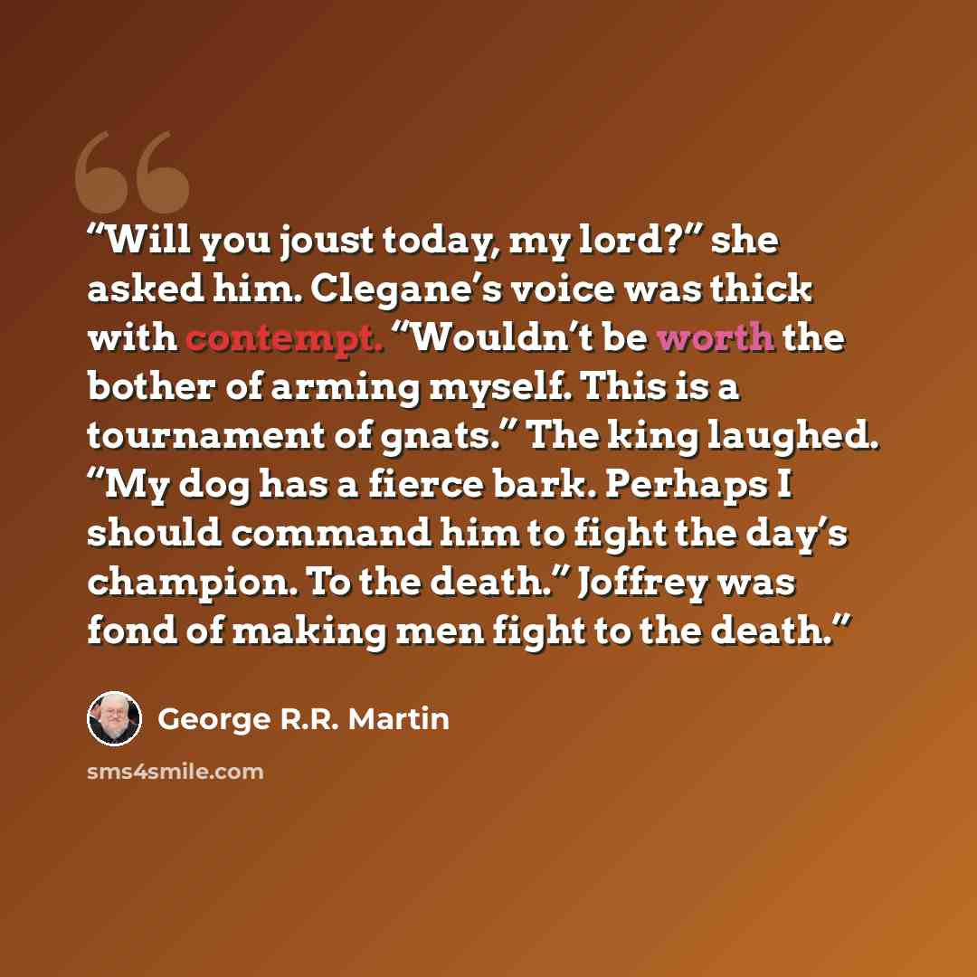 “Will you joust today, my lord?” she asked him. Clegane’s voice was thick with contempt. “Wouldn’t be worth the bother of arming myself. This is a tournament of gnats.” The king laughed. “My dog has a fierce bark. Perhaps I should command him to fight the day’s champion. To the death.” Joffrey was…” quote by George R.R. Martin