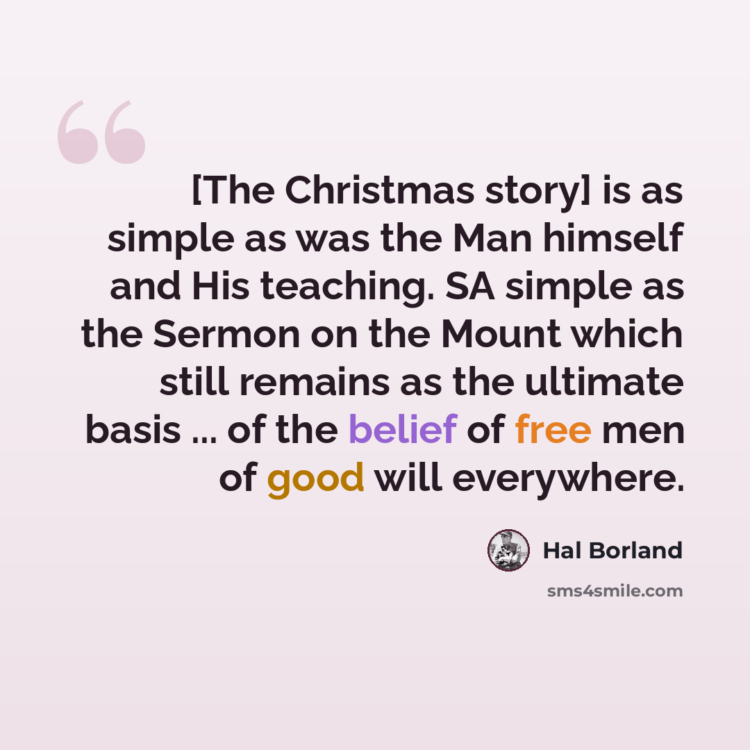 “[The Christmas story] is as simple as was the Man himself and His teaching. SA simple as the Sermon on the Mount which still remains as the ultimate basis ... of the belief of free men of good will everywhere.” quote by Hal Borland
