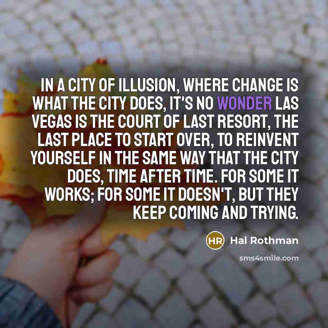 “In a city of illusion, where change is what the city does, it's no wonder Las Vegas is the court of last resort, the last place to start over, to reinvent yourself in the same way that the city does, time after time. For some it works; for some it doesn't, but they keep coming and trying.” quote by Hal Rothman