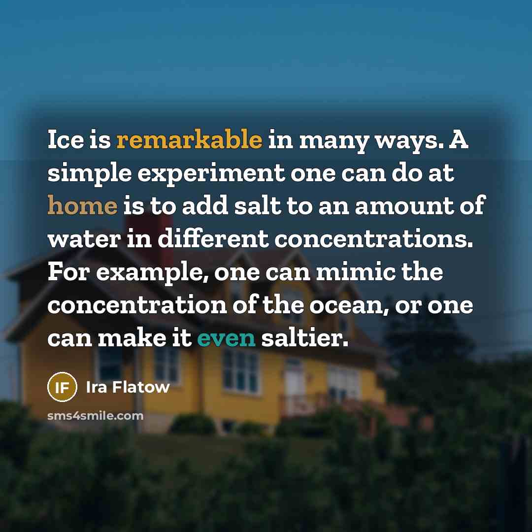 “Ice is remarkable in many ways. A simple experiment one can do at home is to add salt to an amount of water in different concentrations. For example, one can mimic the concentration of the ocean, or one can make it even saltier.” quote by Ira Flatow