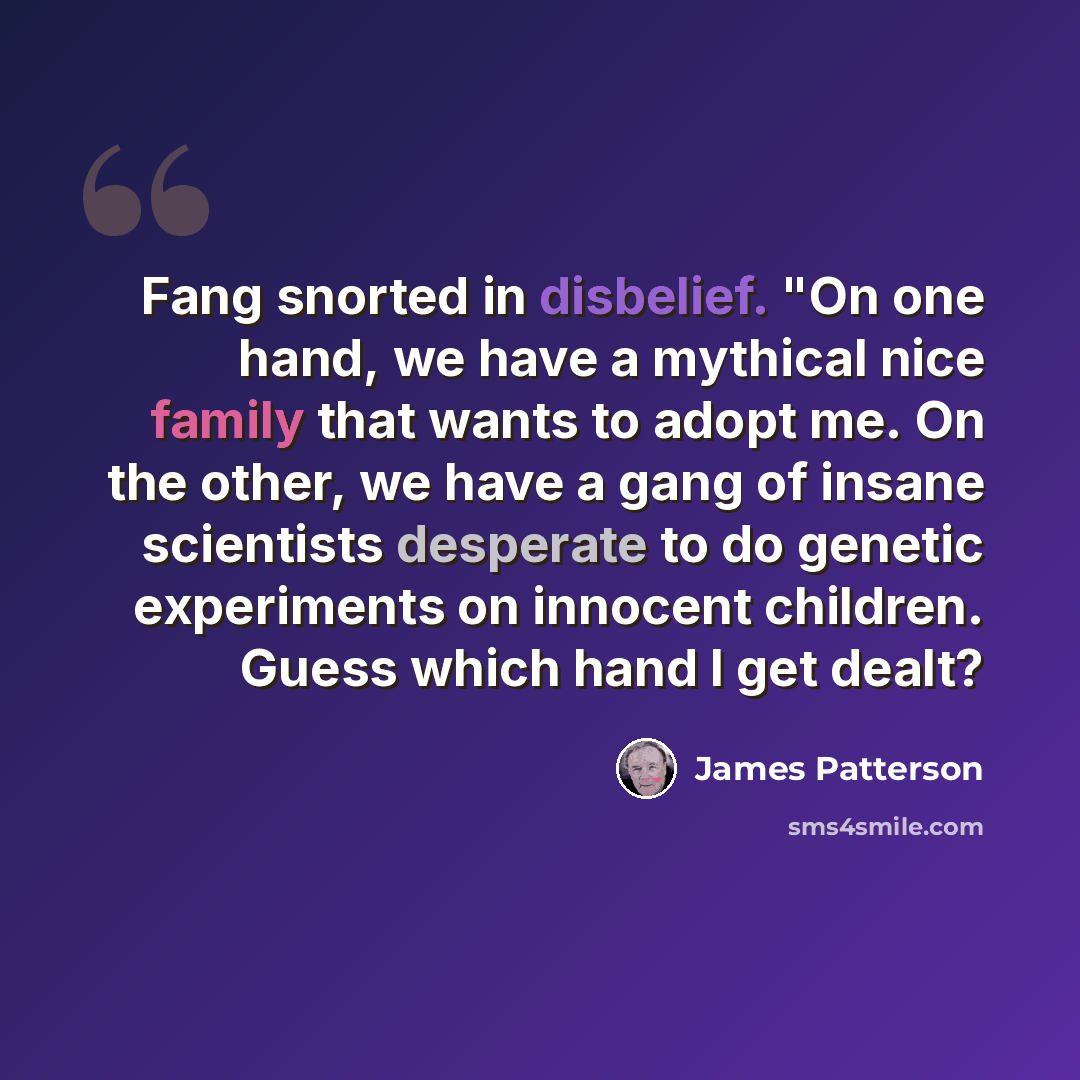 “Fang snorted in disbelief. "On one hand, we have a mythical nice family that wants to adopt me. On the other, we have a gang of insane scientists desperate to do genetic experiments on innocent children. Guess which hand I get dealt?” quote by James Patterson