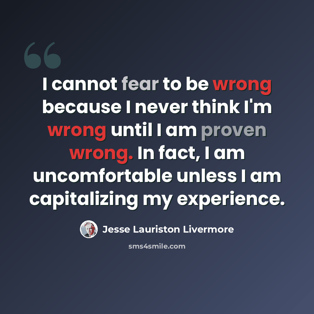“I cannot fear to be wrong because I never think I'm wrong until I am proven wrong. In fact, I am uncomfortable unless I am capitalizing my experience.” quote by Jesse Lauriston Livermore
