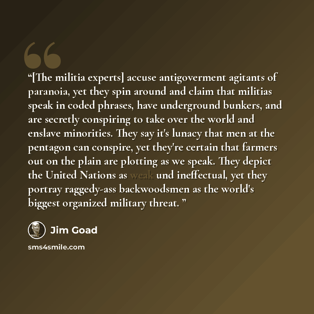 “[The militia experts] accuse antigoverment agitants of paranoia, yet they spin around and claim that militias speak in coded phrases, have underground bunkers, and are secretly conspiring to take over the world and enslave minorities. They say it's lunacy that men at the pentagon can conspire, yet…” quote by Jim Goad