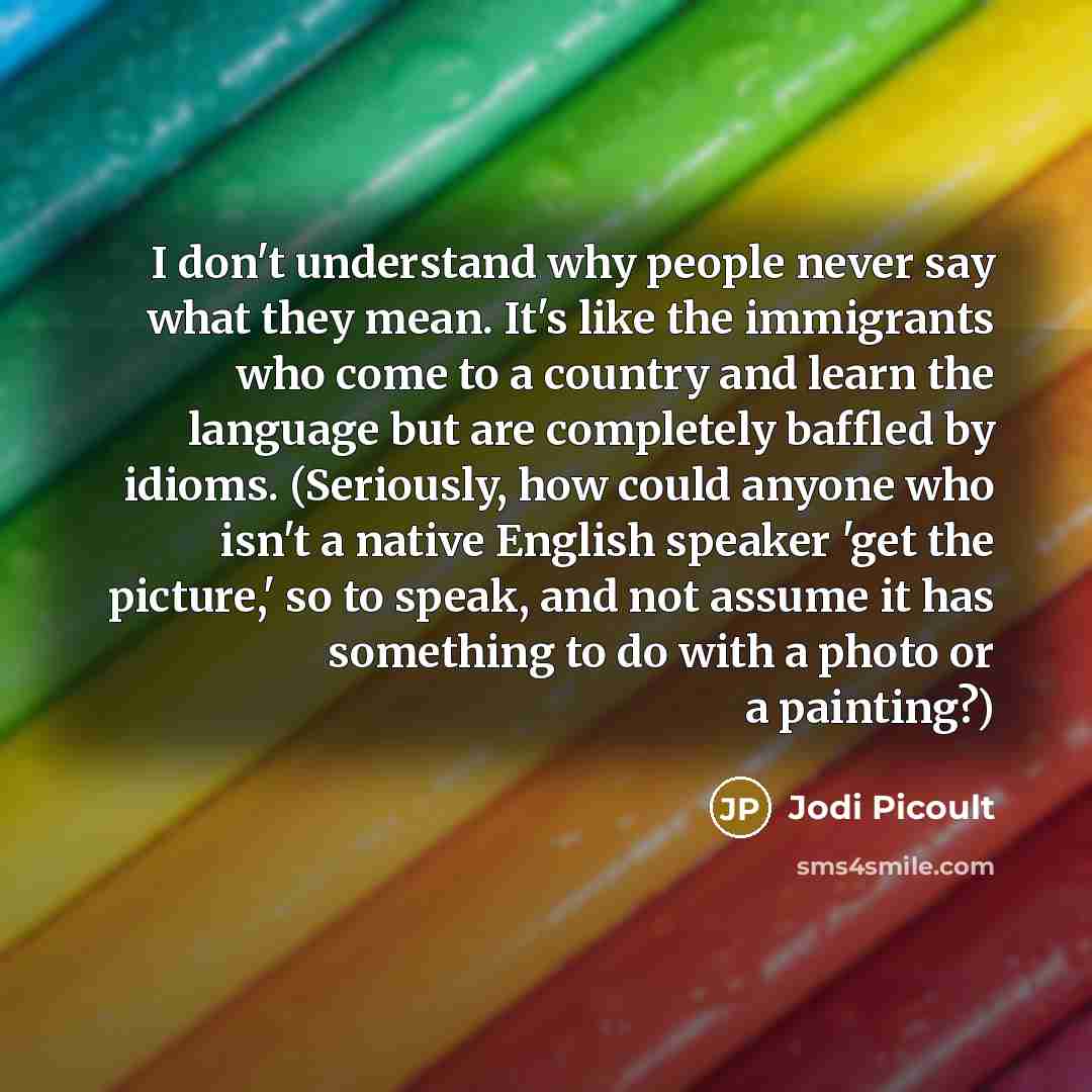 “I don't understand why people never say what they mean. It's like the immigrants who come to a country and learn the language but are completely baffled by idioms. (Seriously, how could anyone who isn't a native English speaker 'get the picture,' so to speak, and not assume it has something to do…” quote by Jodi Picoult