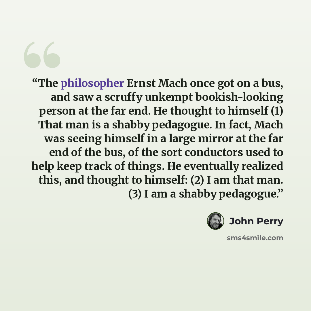 “The philosopher Ernst Mach once got on a bus, and saw a scruffy unkempt bookish-looking person at the far end. He thought to himself (1) That man is a shabby pedagogue. In fact, Mach was seeing himself in a large mirror at the far end of the bus, of the sort conductors used to help keep track of…” quote by John Perry