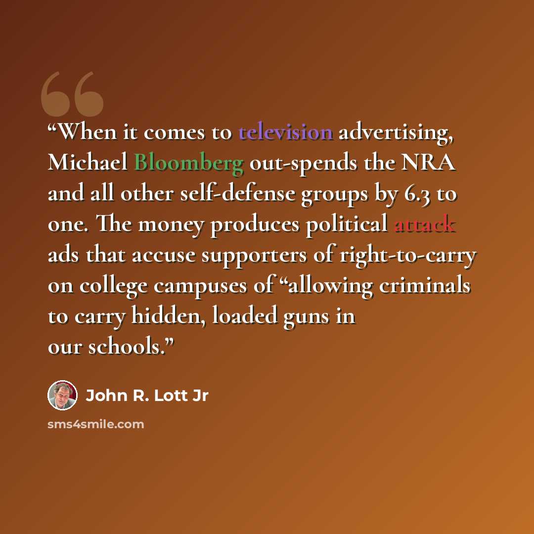 “When it comes to television advertising, Michael Bloomberg out-spends the NRA and all other self-defense groups by 6.3 to one. The money produces political attack ads that accuse supporters of right-to-carry on college campuses of “allowing criminals to carry hidden, loaded guns in our schools.” quote by John R. Lott Jr