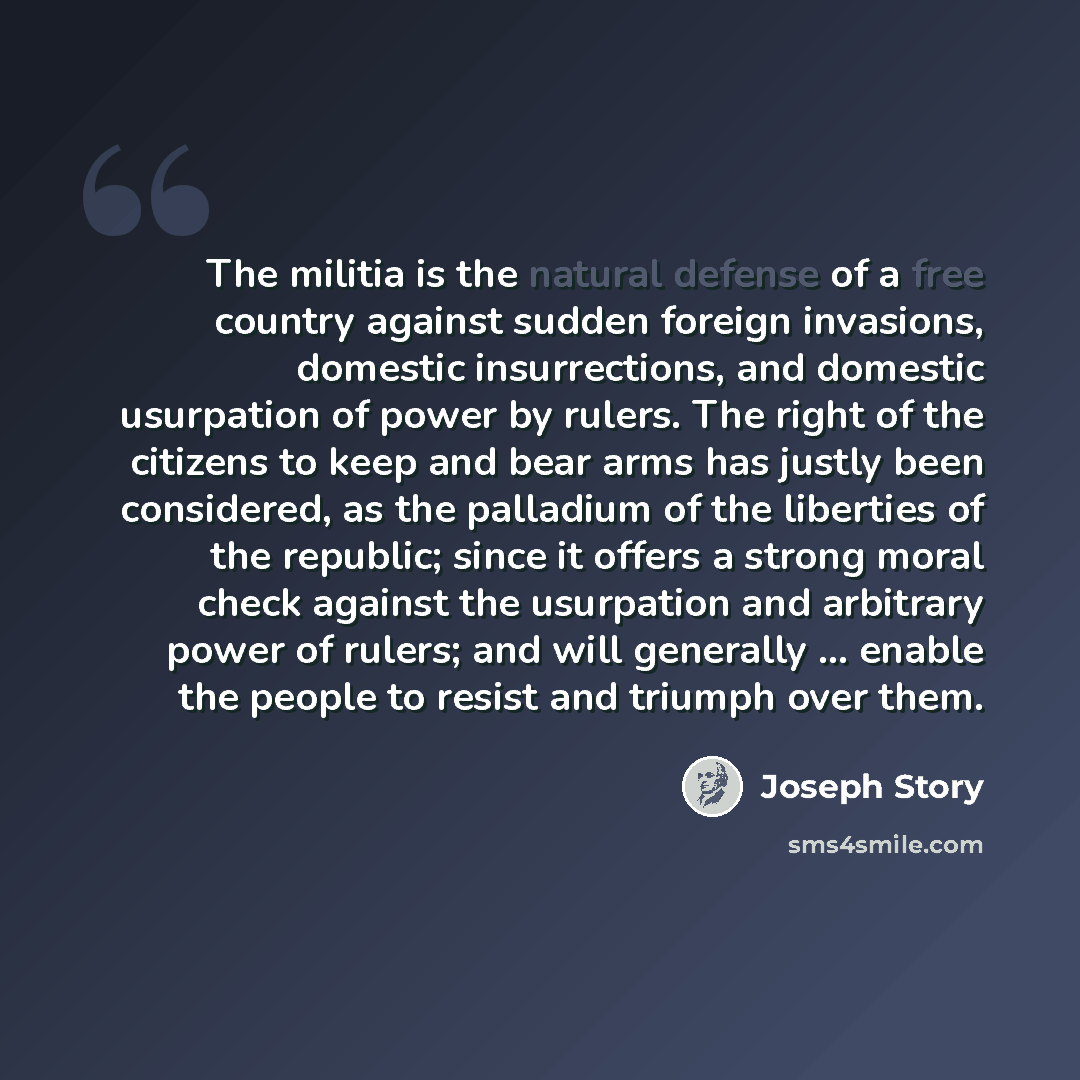 “The militia is the natural defense of a free country against sudden foreign invasions, domestic insurrections, and domestic usurpation of power by rulers. The right of the citizens to keep and bear arms has justly been considered, as the palladium of the liberties of the republic; since it offers…” quote by Joseph Story